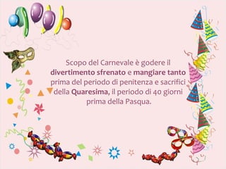 Scopo del Carnevale è godere il
divertimento sfrenato e mangiare tanto
prima del periodo di penitenza e sacrifici
 della Quaresima, il periodo di 40 giorni
           prima della Pasqua.
 