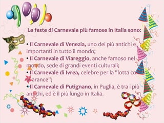 Le feste di Carnevale più famose in Italia sono:

● Il Carnevale di Venezia, uno dei più antichi e
importanti in tutto il mondo;
● Il Carnevale di Viareggio, anche famoso nel


mondo, sede di grandi eventi culturali;
● Il Carnevale di Ivrea, celebre per la "lotta con


le arance";
● Il Carnevale di Putignano, in Puglia, è tra i più


antichi, ed è il più lungo in Italia.
 