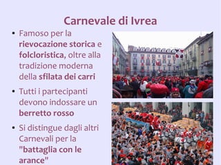 Carnevale di Ivrea
●   Famoso per la
    rievocazione storica e
    folcloristica, oltre alla
    tradizione moderna
    della sfilata dei carri
●   Tutti i partecipanti
    devono indossare un
    berretto rosso
●   Si distingue dagli altri
    Carnevali per la
    "battaglia con le
    arance"
 