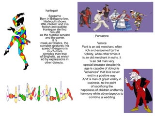 harlequin
                
          Bergamo
Born in Bergamo low, 
     Harlequin shows 
 little intellect and it is 
   foolish and gullible.
    Harlequin we find 
           him still 
as the humble servant                     Pantalone
       and the porter.
             It 'a 
mask acrobatics, the                          Venice
complex gestures: his           Pant is an old merchant, often 
  speech Bergamo is 
        much more                  rich and esteemed by the 
    complex than that            nobility, while other times it 
of Brighella, as enrich         is an old merchant in ruins. It 
 ed by expressions in 
      other dialects.                   's an old man very 
                                 special because despite his 
                                  age is capable of doinghis 
                                  "advances" that love never 
                                      end in a positive way.
                                And 'a man of great vitality in 
                                      business, to the point 
                                         of sacrificing the 
                               happiness of children andfamily 
                               harmony while advantageous to 
                                       combine a wedding
 