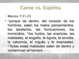 • Marcos 7:21-23
• 21 porque de dentro, del corazón de los
  hombres, salen los malos pensamientos,
  los adulterios, las fornicaciones, los
  homicidios, 22 los hurtos, las avaricias, las
  maldades, el engaño, la lujuria, la envidia,
  la calumnia, el orgullo y la insensatez.
  23
     Todas estas maldades salen de dentro y
  contaminan al hombre.
 