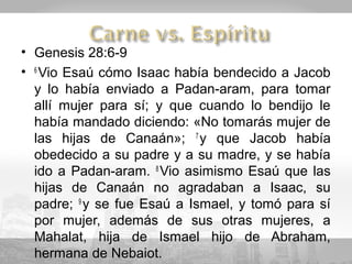 • Genesis 28:6-9
• 6 Vio Esaú cómo Isaac había bendecido a Jacob
  y lo había enviado a Padan-aram, para tomar
  allí mujer para sí; y que cuando lo bendijo le
  había mandado diciendo: «No tomarás mujer de
  las hijas de Canaán»; 7 y que Jacob había
  obedecido a su padre y a su madre, y se había
  ido a Padan-aram. 8 Vio asimismo Esaú que las
  hijas de Canaán no agradaban a Isaac, su
  padre; 9 y se fue Esaú a Ismael, y tomó para sí
  por mujer, además de sus otras mujeres, a
  Mahalat, hija de Ismael hijo de Abraham,
  hermana de Nebaiot.
 