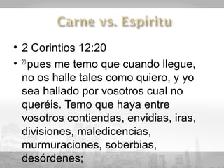 • 2 Corintios 12:20
• 20 pues me temo que cuando llegue,
  no os halle tales como quiero, y yo
  sea hallado por vosotros cual no
  queréis. Temo que haya entre
  vosotros contiendas, envidias, iras,
  divisiones, maledicencias,
  murmuraciones, soberbias,
  desórdenes;
 