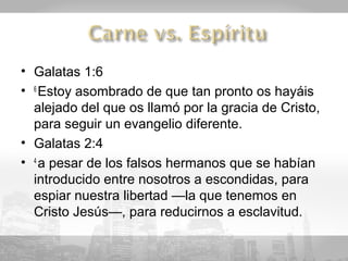 • Galatas 1:6
• 6 Estoy asombrado de que tan pronto os hayáis
  alejado del que os llamó por la gracia de Cristo,
  para seguir un evangelio diferente.
• Galatas 2:4
• 4 a pesar de los falsos hermanos que se habían
  introducido entre nosotros a escondidas, para
  espiar nuestra libertad —la que tenemos en
  Cristo Jesús—, para reducirnos a esclavitud.
 