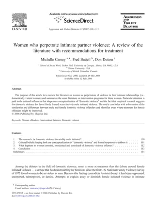 Aggression and Violent Behavior 12 (2007) 108 – 115




 Women who perpetrate intimate partner violence: A review of the
        literature with recommendations for treatment
                                Michelle Carney a,⁎, Fred Buttell b , Don Dutton c
                            a
                                School of Social Work, Tucker Hall, University of Georgia, Athens, GA 30602, USA
                                                           b
                                                             Tulane University, USA
                                                   c
                                                     University of British Columbia, Canada
                                                Received 25 May 2006; accepted 25 May 2006
                                                        Available online 12 July 2006



Abstract

   The purpose of this article is to review the literature on women as perpetrators of violence in their intimate relationships (i.e.,
domestically violent women) and summarize the scant literature on intervention programs for these women. Particular attention is
paid to the cultural influences that shape our conceptualization of “domestic violence” and the fact that empirical research suggests
that domestic violence has been falsely framed as exclusively male initiated violence. The article concludes with a discussion of the
similarities and differences between male and female domestic violence offenders and identifies areas where treatment for female
offenders might be improved.
© 2006 Published by Elsevier Ltd.

Keywords: Women offenders; Court-ordered batterers; Domestic violence




Contents

 1. The research: is domestic violence invariably male initiated?. . . . . . . . . . . . . . . . . . . . . . . .      .   .   .   .   .   109
 2. Cultural beliefs shaping both our conceptualization of “domestic violence” and formal responses to address it     .   .   .   .   .   111
 3. What happens to women arrested, prosecuted and convicted of domestic violence offenses? . . . . . . .             .   .   .   .   .   112
 4. Conclusion . . . . . . . . . . . . . . . . . . . . . . . . . . . . . . . . . . . . . . . . . . . . . . . . .      .   .   .   .   .   113
 References . . . . . . . . . . . . . . . . . . . . . . . . . . . . . . . . . . . . . . . . . . . . . . . . . . . .   .   .   .   .   .   114




    Among the debates in the field of domestic violence, none is more acrimonious than the debate around female
initiated violence — a debate that has been troubling for feminists since the first U.S. National Family Violence Survey
of 1975 found women to be as violent as men. Because this finding contradicts feminist theory, it has been suppressed,
unreported, reinterpreted, or denied. Attempts to explain away or diminish female initiated violence in intimate

 ⁎ Corresponding author.
   E-mail address: mmcarney@uga.edu (M. Carney).

1359-1789/$ - see front matter © 2006 Published by Elsevier Ltd.
doi:10.1016/j.avb.2006.05.002
 