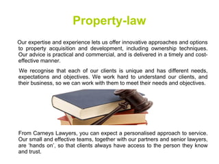 Property-law
Our expertise and experience lets us offer innovative approaches and options
to property acquisition and development, including ownership techniques.
Our advice is practical and commercial, and is delivered in a timely and cost-
effective manner.
We recognise that each of our clients is unique and has different needs,
expectations and objectives. We work hard to understand our clients, and
their business, so we can work with them to meet their needs and objectives.
From Carneys Lawyers, you can expect a personalised approach to service.
Our small and effective teams, together with our partners and senior lawyers,
are ‘hands on’, so that clients always have access to the person they know
and trust.
 