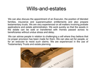 Wills-and-estates
We can also discuss the appointment of an Executor, the position of blended
families, insurance and superannuation entitlements and also prepare
testamentary trusts. We are very experienced on all matters involving probate
applications and estate administration. We work quickly so that the assets in
the estate can be sold or transferred with monies passed across to
beneficiaries without undue stress and delay.
We can advise people in relation to challenging a will where they believe that
no proper provision has been made for them. We can also act for people, or
for an executor to resist such claims. We are experienced in the use of
Testamentary Trusts and estate planning.
 