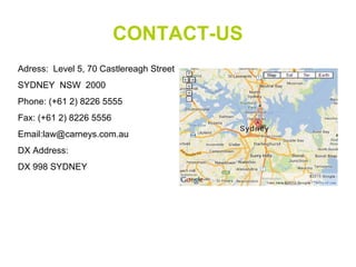 CONTACT-US
Adress: Level 5, 70 Castlereagh Street
SYDNEY NSW 2000
Phone: (+61 2) 8226 5555
Fax: (+61 2) 8226 5556
Email:law@carneys.com.au
DX Address:
DX 998 SYDNEY
 