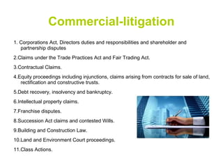 Commercial-litigation
1. Corporations Act, Directors duties and responsibilities and shareholder and
partnership disputes
2.Claims under the Trade Practices Act and Fair Trading Act.
3.Contractual Claims.
4.Equity proceedings including injunctions, claims arising from contracts for sale of land,
rectification and constructive trusts.
5.Debt recovery, insolvency and bankruptcy.
6.Intellectual property claims.
7.Franchise disputes.
8.Succession Act claims and contested Wills.
9.Building and Construction Law.
10.Land and Environment Court proceedings.
11.Class Actions.
 