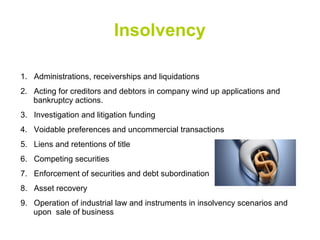Insolvency
1. Administrations, receiverships and liquidations
2. Acting for creditors and debtors in company wind up applications and
bankruptcy actions.
3. Investigation and litigation funding
4. Voidable preferences and uncommercial transactions
5. Liens and retentions of title
6. Competing securities
7. Enforcement of securities and debt subordination
8. Asset recovery
9. Operation of industrial law and instruments in insolvency scenarios and
upon sale of business
 