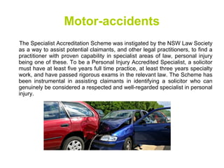 Motor-accidents
The Specialist Accreditation Scheme was instigated by the NSW Law Society
as a way to assist potential claimants, and other legal practitioners, to find a
practitioner with proven capability in specialist areas of law, personal injury
being one of these. To be a Personal Injury Accredited Specialist, a solicitor
must have at least five years full time practice, at least three years specialty
work, and have passed rigorous exams in the relevant law. The Scheme has
been instrumental in assisting claimants in identifying a solicitor who can
genuinely be considered a respected and well-regarded specialist in personal
injury.
 