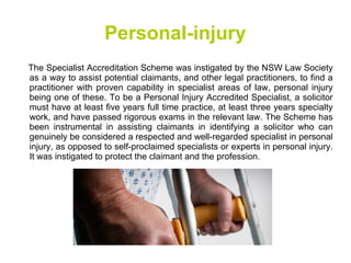 Personal-injury
The Specialist Accreditation Scheme was instigated by the NSW Law Society
as a way to assist potential claimants, and other legal practitioners, to find a
practitioner with proven capability in specialist areas of law, personal injury
being one of these. To be a Personal Injury Accredited Specialist, a solicitor
must have at least five years full time practice, at least three years specialty
work, and have passed rigorous exams in the relevant law. The Scheme has
been instrumental in assisting claimants in identifying a solicitor who can
genuinely be considered a respected and well-regarded specialist in personal
injury, as opposed to self-proclaimed specialists or experts in personal injury.
It was instigated to protect the claimant and the profession.
 