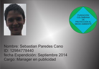Nombre: Sebastian Paredes Cano 
ID: 12984778440 
fecha Expendición: Septiembre 2014 
Cargo: Manager en publicidad 
FUNDACIÓN 
COLOMBIANA 
DE 
PROTECCIÓN AL 
MEDIO AMBIENTE 
