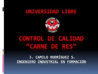 UNIVERSIDAD LIBRE
CONTROL DE CALIDAD
“CARNE DE RES”
J. CAMILO RODRÍGUEZ S.
INGENIERO INDUSTRIAL EN FORMACIÓN
 