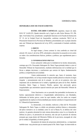 1
CONTESTA VISTA
HONORABLE JURY DE ENJUICIAMIENTO:
DANIEL EDUARDO CARNIELLO, argentino, mayor de edad,
D.N.I Nº 14.428.353, fijando domicilio real y legal en calle Perito Moreno 551, PB,
dpto. 4 de Godoy Cruz, actualmente cumpliendo funciones en la Fiscalía de Instrucción
N° 12, de la Unidad Fiscal de Guaymallén, conforme resolución 788/15 de la
Procuración General de la Provincia de Mendoza, presentándose por su propio derecho
ante este Tribunal por disposición de la ley 4970 y contestando el traslado conferido,
expresa:
1. OBJETO
En legal tiempo y forma contesto la vista conferida en virtud del
artículo 165, inciso 2, de la ley 4970, solicitando se desestime la acusación en mi contra
en orden a las consideraciones fácticas, jurídicas y políticas, que seguidamente paso a
formular.
2. CONSIDERACIONES PREVIAS
Como aclaración válida para la totalidad de los hechos denunciados,
sostengo que el Sr. Procurador Subrogante Dr. Darío Tagua pretende inducir a error al
Honorable Tribunal de Enjuiciamiento, mediante deformaciones de la realidad que lo
llevan a adoptar decisiones y conclusiones que carecen de lógica, fundamentación
jurídica y comprobación en la realidad.
Llama poderosamente la atención que, hasta el momento, haya
pasado desapercibido y no se haya tomado ninguna medida judicial en relación al origen
irregular y presuntamente nulo de lo actuado no solo en mi perjuicio, sino más
importante aún en detrimento de la verdad y legalidad por parte de los Dres. Rodolfo
González, Darío Tagua y Gustavo Pirrello, quienes han provocado graves
irregularidades que ameritarían especial atención por parte del Honorable Tribunal de
Enjuiciamiento.
Estos funcionarios con su proceder han pretendido involucrarme en
hechos supuestamente delictivos e irregularidades administrativas, con falsedades,
disfrazadas de hechos graves, como las aquí tratadas, sobre las cuales me ocuparé
seguidamente de explicar en forma detallada para intentar satisfacer el requerimiento del
H. Tribunal de Enjuiciamiento.
Lo denunciado, a mi entender, malicioso y falaz del Sr. Procurador
Subrogante Dr. Darío Tagua, es reñido con principios jurídicos básicos y elementales
del plexo normativo en su totalidad, como lo son la Buena Fe, la defensa del valor
justicia y la garantía elemental de todo sistema democrático como lo es el derecho de
defensa en juicio y la presunción de inocencia, más aún por la posición de máxima
jerarquía que ocupa dentro del Ministerio Público de la provincia, encargado de velar
por la verdad, la legalidad y el interés general.
Sin perjuicio de tratarse de actuaciones administrativas, es importante
también tener muy presente que en materia penal el Dr. Darío Tagua ha intervenido en
 