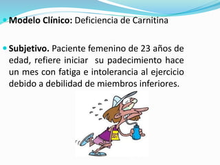  Modelo Clínico: Deficiencia de Carnitina
 Subjetivo. Paciente femenino de 23 años de
edad, refiere iniciar su padecimiento hace
un mes con fatiga e intolerancia al ejercicio
debido a debilidad de miembros inferiores.
 