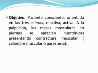  Objetivo. Paciente consciente, orientada
en las tres esferas, reactiva, activa. A la
palpación, las masas musculares en
piernas se aprecian hipotónicas
presentando contractura muscular (
calambre muscular o parestesia).
 