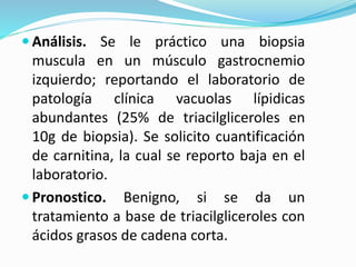  Análisis. Se le práctico una biopsia
muscula en un músculo gastrocnemio
izquierdo; reportando el laboratorio de
patología clínica vacuolas lípidicas
abundantes (25% de triacilgliceroles en
10g de biopsia). Se solicito cuantificación
de carnitina, la cual se reporto baja en el
laboratorio.
 Pronostico. Benigno, si se da un
tratamiento a base de triacilgliceroles con
ácidos grasos de cadena corta.
 