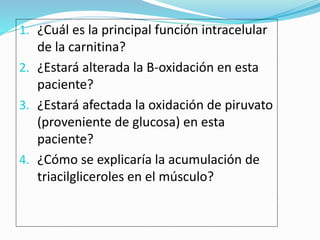 1. ¿Cuál es la principal función intracelular
de la carnitina?
2. ¿Estará alterada la B-oxidación en esta
paciente?
3. ¿Estará afectada la oxidación de piruvato
(proveniente de glucosa) en esta
paciente?
4. ¿Cómo se explicaría la acumulación de
triacilgliceroles en el músculo?
 