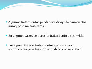  Algunos tratamientos pueden ser de ayuda para ciertos
niños, pero no para otros.
 En algunos casos, se necesita tratamiento de por vida.
 Los siguientes son tratamientos que a veces se
recomiendan para los niños con deficiencia de CAT:
 