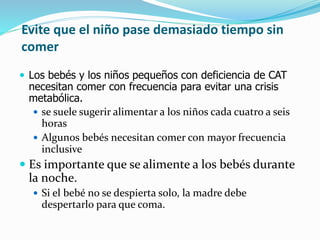 Evite que el niño pase demasiado tiempo sin
comer
 Los bebés y los niños pequeños con deficiencia de CAT
necesitan comer con frecuencia para evitar una crisis
metabólica.
 se suele sugerir alimentar a los niños cada cuatro a seis
horas
 Algunos bebés necesitan comer con mayor frecuencia
inclusive
 Es importante que se alimente a los bebés durante
la noche.
 Si el bebé no se despierta solo, la madre debe
despertarlo para que coma.
 