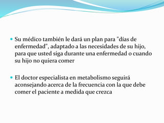  Su médico también le dará un plan para "días de
enfermedad", adaptado a las necesidades de su hijo,
para que usted siga durante una enfermedad o cuando
su hijo no quiera comer
 El doctor especialista en metabolismo seguirá
aconsejando acerca de la frecuencia con la que debe
comer el paciente a medida que crezca
 