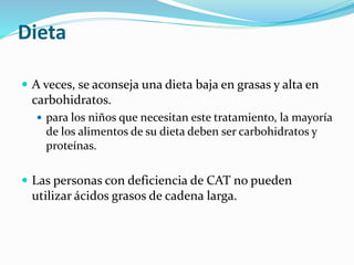 Dieta
 A veces, se aconseja una dieta baja en grasas y alta en
carbohidratos.
 para los niños que necesitan este tratamiento, la mayoría
de los alimentos de su dieta deben ser carbohidratos y
proteínas.
 Las personas con deficiencia de CAT no pueden
utilizar ácidos grasos de cadena larga.
 