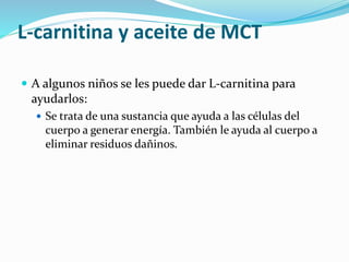 L-carnitina y aceite de MCT
 A algunos niños se les puede dar L-carnitina para
ayudarlos:
 Se trata de una sustancia que ayuda a las células del
cuerpo a generar energía. También le ayuda al cuerpo a
eliminar residuos dañinos.
 