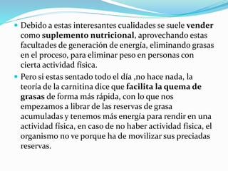  Debido a estas interesantes cualidades se suele vender
como suplemento nutricional, aprovechando estas
facultades de generación de energía, eliminando grasas
en el proceso, para eliminar peso en personas con
cierta actividad física.
 Pero si estas sentado todo el día ,no hace nada, la
teoría de la carnitina dice que facilita la quema de
grasas de forma más rápida, con lo que nos
empezamos a librar de las reservas de grasa
acumuladas y tenemos más energía para rendir en una
actividad física, en caso de no haber actividad física, el
organismo no ve porque ha de movilizar sus preciadas
reservas.
 
