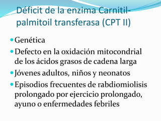 Déficit de la enzima Carnitil-
palmitoil transferasa (CPT II)
Genética
Defecto en la oxidación mitocondrial
de los ácidos grasos de cadena larga
Jóvenes adultos, niños y neonatos
Episodios frecuentes de rabdiomiolisis
prolongado por ejercicio prolongado,
ayuno o enfermedades febriles
 