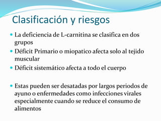 Clasificación y riesgos
 La deficiencia de L-carnitina se clasifica en dos
grupos
 Déficit Primario o miopatico afecta solo al tejido
muscular
 Déficit sistemático afecta a todo el cuerpo
 Estas pueden ser desatadas por largos periodos de
ayuno o enfermedades como infecciones virales
especialmente cuando se reduce el consumo de
alimentos
 