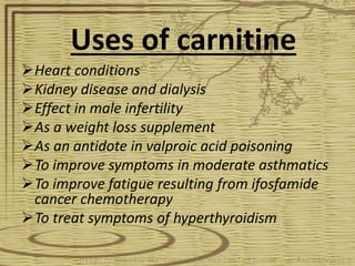 Uses of carnitine
Heart conditions
Kidney disease and dialysis
Effect in male infertility
As a weight loss supplement
As an antidote in valproic acid poisoning
To improve symptoms in moderate asthmatics
To improve fatigue resulting from ifosfamide
cancer chemotherapy
To treat symptoms of hyperthyroidism
 