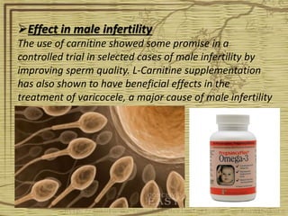 Effect in male infertility
The use of carnitine showed some promise in a
controlled trial in selected cases of male infertility by
improving sperm quality. L-Carnitine supplementation
has also shown to have beneficial effects in the
treatment of varicocele, a major cause of male infertility
 