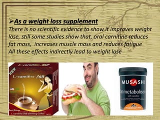 As a weight loss supplement
There is no scientific evidence to show it improves weight
lose, still some studies show that, oral carnitine reduces
fat mass, increases muscle mass and reduces fatigue
All these effects indirectly lead to weight lose
 