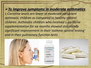 To improve symptoms in moderate asthmatics
L-Carnitine levels are lower in moderate persistent
asthmatic children as compared to healthy control
children. Asthmatic children who received L-carnitine
supplementation for six months showed statistically
significant improvement in their 'asthma control testing'
and in their pulmonary function tests
 