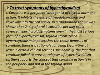 To treat symptoms of hyperthyroidism
L-Carnitine is a peripheral antagonist of thyroid hormone
action. It inhibits the entry of triiodothyronine and
thyroxine into the cell nuclei. In a randomized trial it was
shown that 2–4 g of oral L-carnitine per day could
reverse hyperthyroid symptoms even in the most serious
form of hyperthyroidism, thyroid storm. Since
hyperthyroidism impoverishes the tissue deposits of
carnitine, there is a rationale for using L-carnitine at
least in certain clinical settings. Incidentally, the fact that
carnitine failed to prevent relapses of hyperthyroidism
further supports the concept that carnitine action is in
the periphery and not in the thyroid gland.
 