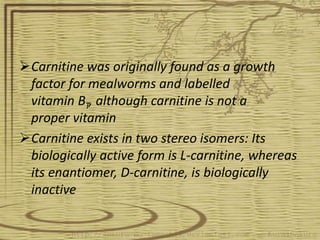 Carnitine was originally found as a growth
factor for mealworms and labelled
vitamin BT, although carnitine is not a
proper vitamin
Carnitine exists in two stereo isomers: Its
biologically active form is L-carnitine, whereas
its enantiomer, D-carnitine, is biologically
inactive
 
