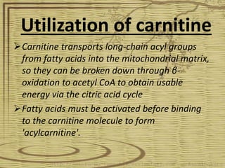 Utilization of carnitine
Carnitine transports long-chain acyl groups
from fatty acids into the mitochondrial matrix,
so they can be broken down through β-
oxidation to acetyl CoA to obtain usable
energy via the citric acid cycle
Fatty acids must be activated before binding
to the carnitine molecule to form
'acylcarnitine'.
 