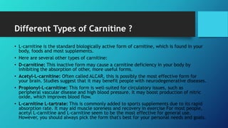 Different Types of Carnitine ?
• L-carnitine is the standard biologically active form of carnitine, which is found in your
body, foods and most supplements.
• Here are several other types of carnitine:
• D-carnitine: This inactive form may cause a carnitine deficiency in your body by
inhibiting the absorption of other, more useful forms.
• Acetyl-L-carnitine: Often called ALCAR, this is possibly the most effective form for
your brain. Studies suggest that it may benefit people with neurodegenerative diseases.
• Propionyl-L-carnitine: This form is well-suited for circulatory issues, such as
peripheral vascular disease and high blood pressure. It may boost production of nitric
oxide, which improves blood flow.
• L-carnitine L-tartrate: This is commonly added to sports supplements due to its rapid
absorption rate. It may aid muscle soreness and recovery in exercise For most people,
acetyl L-carnitine and L-carnitine seem to be the most effective for general use.
However, you should always pick the form that's best for your personal needs and goals.
 