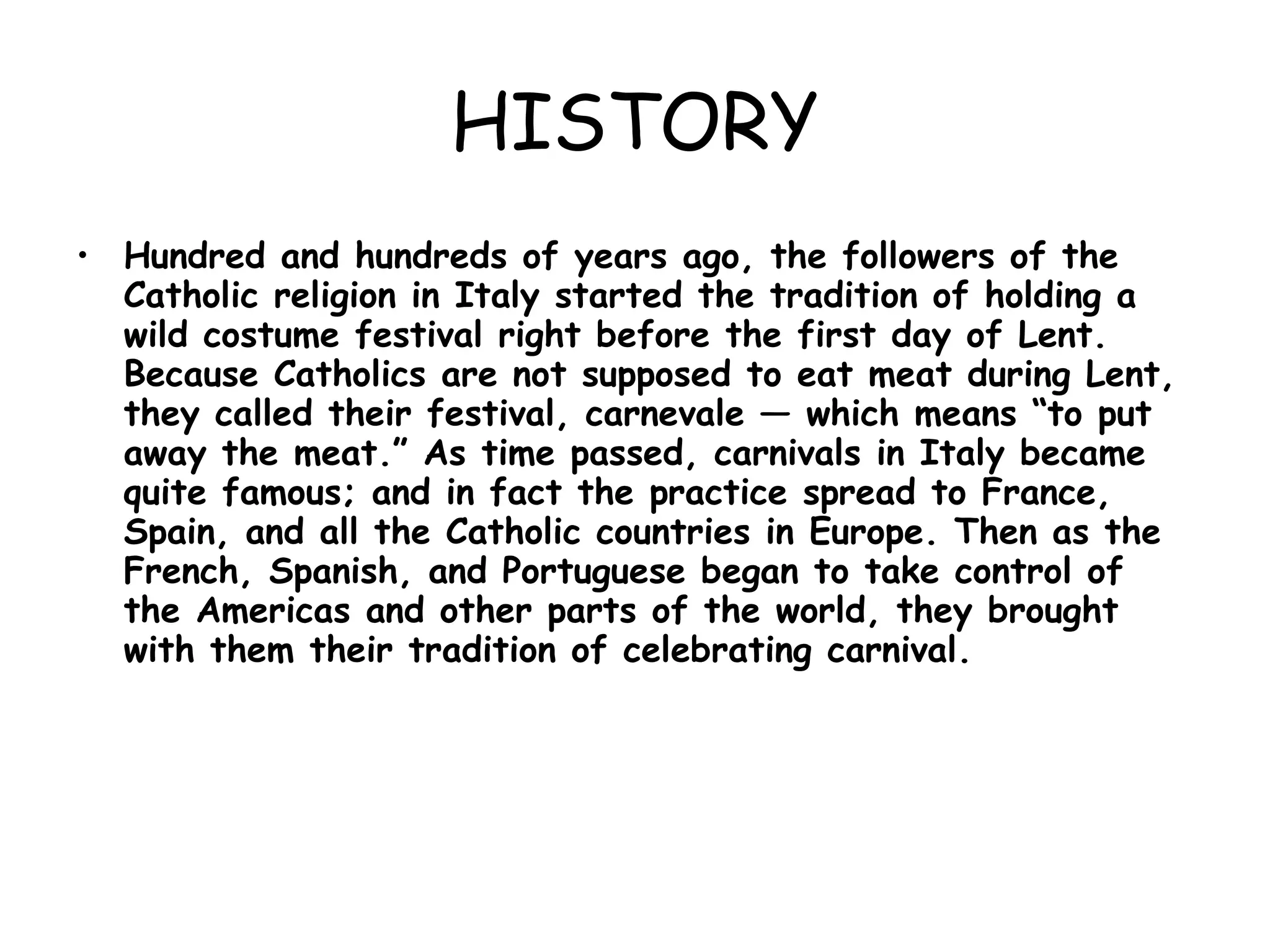 HISTORY Hundred and hundreds of years ago, the followers of the Catholic religion in Italy started the tradition of holding a wild costume festival right before the first day of Lent. Because Catholics are not supposed to eat meat during Lent, they called their festival, carnevale — which means “to put away the meat.” As time passed, carnivals in Italy became quite famous; and in fact the practice spread to France, Spain, and all the Catholic countries in Europe. Then as the French, Spanish, and Portuguese began to take control of the Americas and other parts of the world, they brought with them their tradition of celebrating carnival. 