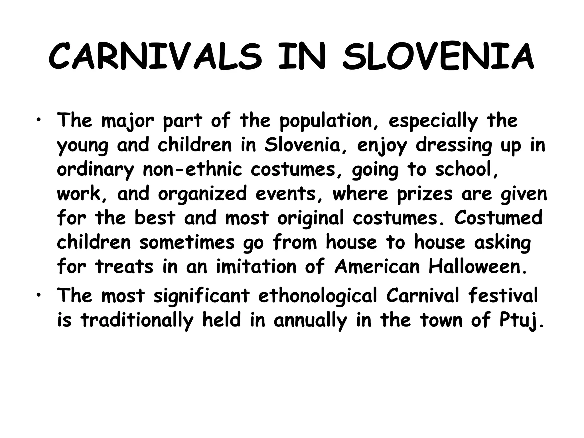 CARNIVALS IN SLOVENIA The major part of the population, especially the young and children in Slovenia, enjoy dressing up in ordinary non-ethnic costumes, going to school, work, and organized events, where prizes are given for the best and most original costumes. Costumed children sometimes go from house to house asking for treats in an imitation of American Halloween. The most significant ethonological Carnival festival is traditionally held in annually in the town of Ptuj.   