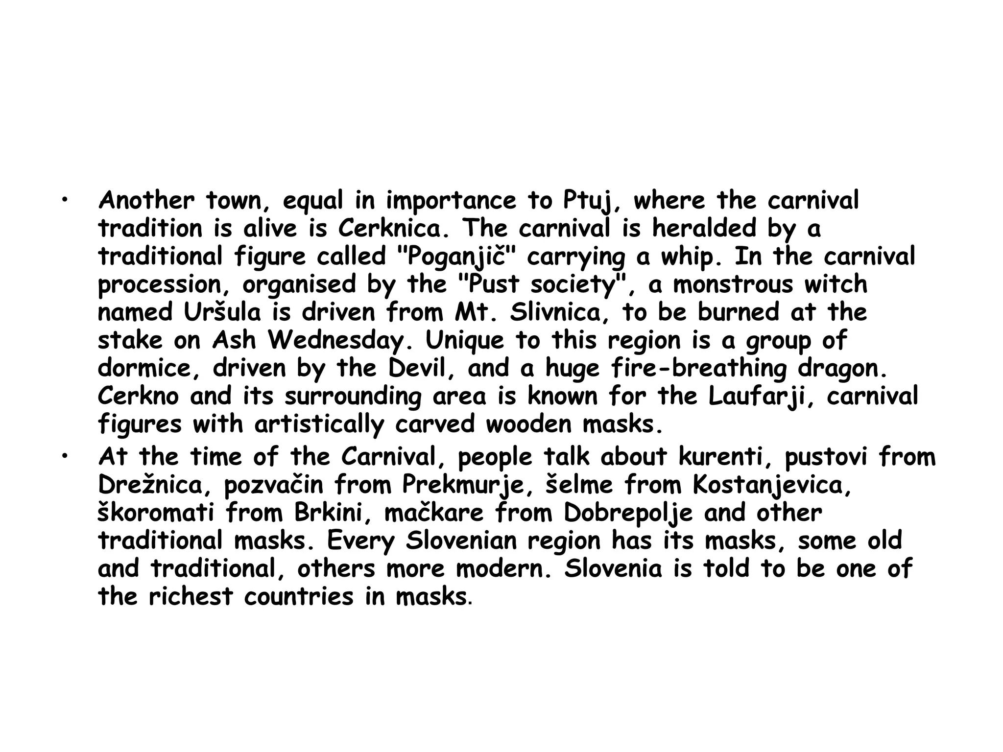 Another town, equal in importance to Ptuj, where the carnival tradition is alive is Cerknica. The carnival is heralded by a traditional figure called "Poganjič" carrying a whip. In the carnival procession, organised by the "Pust society", a monstrous witch named Uršula is driven from Mt. Slivnica, to be burned at the stake on Ash Wednesday. Unique to this region is a group of dormice, driven by the Devil, and a huge fire-breathing dragon. Cerkno and its surrounding area is known for the Laufarji, carnival figures with artistically carved wooden masks. At the time of the Carnival, people talk about kurenti, pustovi from Drežnica, pozvačin from Prekmurje, šelme from Kostanjevica, škoromati from Brkini, mačkare from Dobrepolje and other traditional masks. Every Slovenian region has its masks, some old and traditional, others more modern. Slovenia is told to be one of the richest countries in masks . 