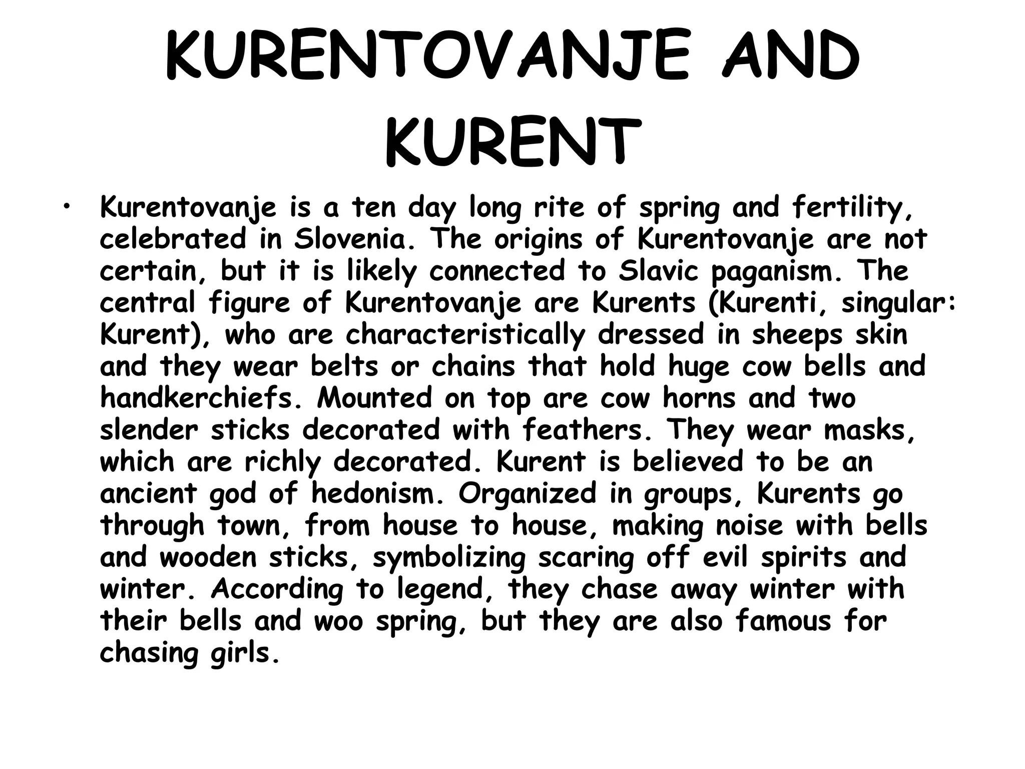 KURENTOVANJE AND KURENT Kurentovanje is a ten day long rite of spring and fertility, celebrated in Slovenia. The origins of Kurentovanje are not certain, but it is likely connected to Slavic paganism. The central figure of Kurentovanje are Kurents (Kurenti, singular: Kurent), who are characteristically dressed in sheeps skin and they wear belts or chains that hold huge cow bells and handkerchiefs. Mounted on top are cow horns and two slender sticks decorated with feathers. They wear masks, which are richly decorated. Kurent is believed to be an ancient god of hedonism. Organized in groups, Kurents go through town, from house to house, making noise with bells and wooden sticks, symbolizing scaring off evil spirits and winter. According to legend, they chase away winter with their bells and woo spring, but they are also famous for chasing girls.   