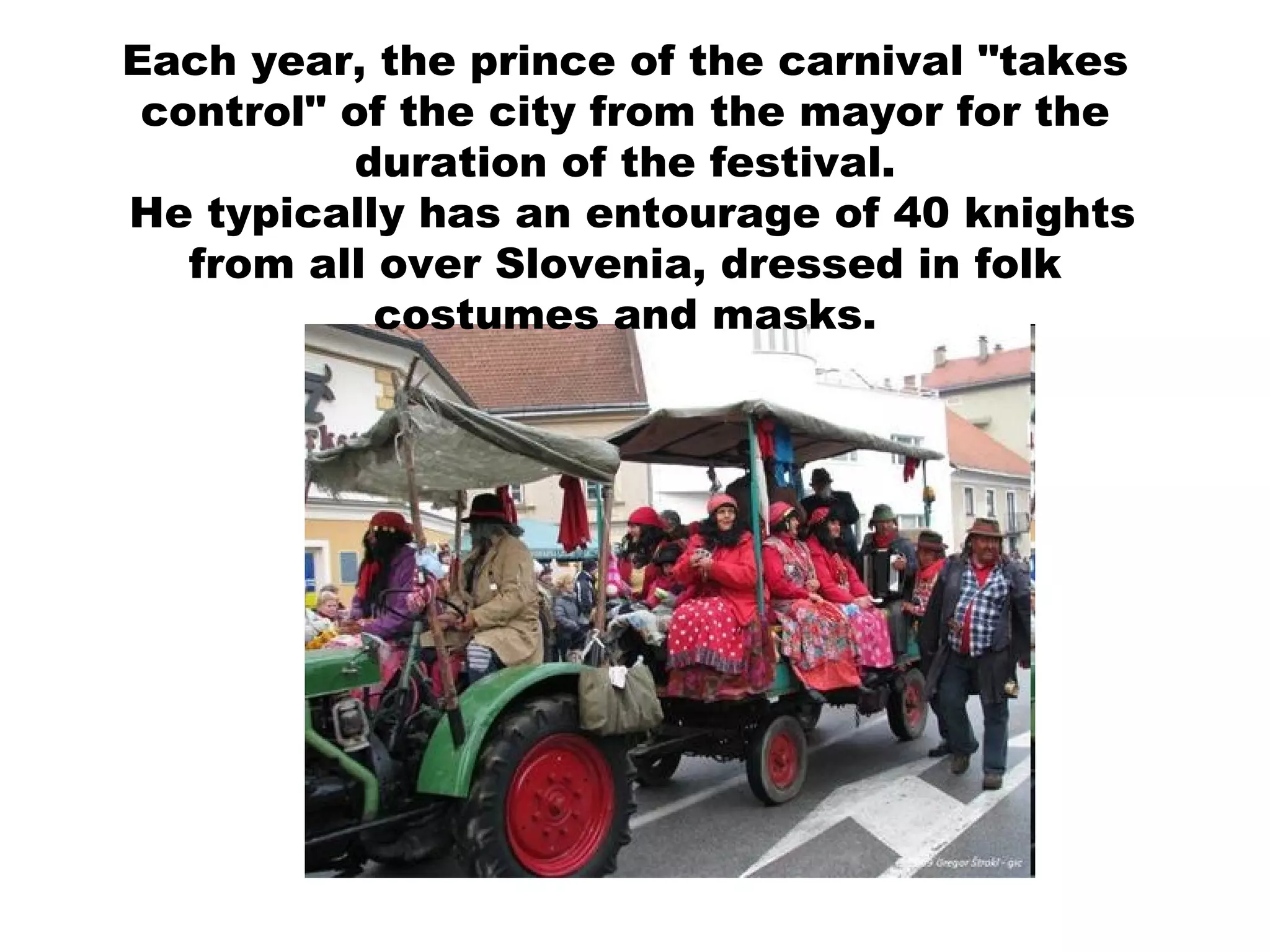 Each year, the prince of the carnival "takes control" of the city from the mayor for the duration of the festival. He typically has an entourage of 40 knights from all over Slovenia, dressed in folk costumes and masks. 