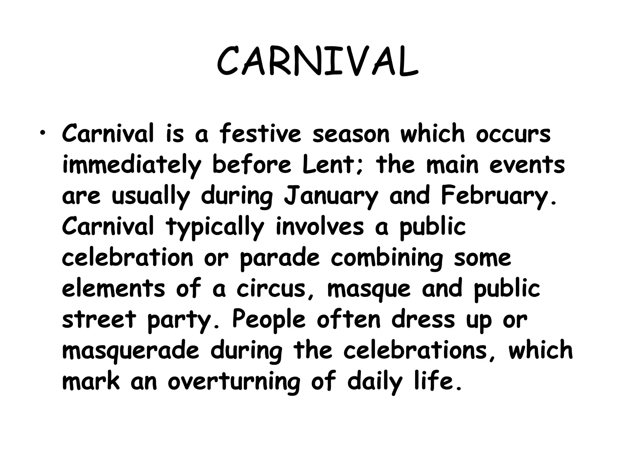 CARNIVAL Carnival is a festive season which occurs immediately before Lent; the main events are usually during January and February. Carnival typically involves a public celebration or parade combining some elements of a circus, masque and public street party. People often dress up or masquerade during the celebrations, which mark an overturning of daily life. 