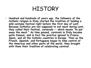 HISTORY Hundred and hundreds of years ago, the followers of the Catholic religion in Italy started the tradition of holding a wild costume festival right before the first day of Lent. Because Catholics are not supposed to eat meat during Lent, they called their festival, carnevale — which means “to put away the meat.” As time passed, carnivals in Italy became quite famous; and in fact the practice spread to France, Spain, and all the Catholic countries in Europe. Then as the French, Spanish, and Portuguese began to take control of the Americas and other parts of the world, they brought with them their tradition of celebrating carnival. 