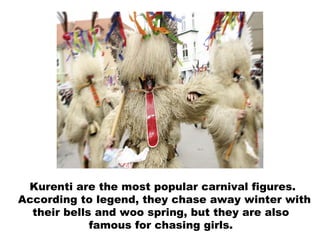 Kurenti are the most popular carnival figures. According to legend, they chase away winter with their bells and woo spring, but they   are also  famous for chasing girls.  