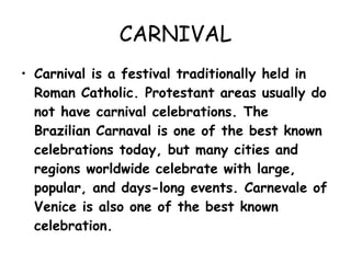 CARNIVAL Carnival is a festival traditionally held in Roman Catholic. Protestant areas usually do not have carnival celebrations. The Brazilian Carnaval is one of the best known celebrations today, but many cities and regions worldwide celebrate with large, popular, and days-long events. Carnevale of Venice is also one of the best known celebration. 