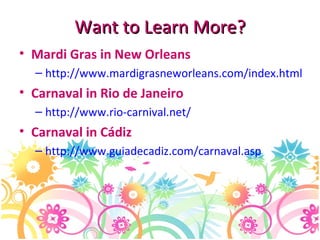 Want to Learn More? Mardi Gras in New Orleans http://www.mardigrasneworleans.com/index.html Carnaval in Rio de Janeiro http://www.rio-carnival.net/   Carnaval in Cádiz http://www.guiadecadiz.com/carnaval.asp   