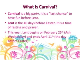 What is Carnival ? Carnival  is a big party. It is a “last chance” to have fun before Lent. Lent  is the 40 days before Easter. It is a time of fasting and prayer. This year, Lent begins on February 25 th  (Ash Wednesday) and ends April 11 th  (the day before Easter). 